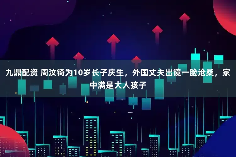 九鼎配资 周汶锜为10岁长子庆生，外国丈夫出镜一脸沧桑，家中满是大人孩子
