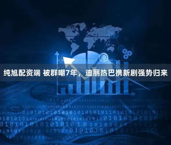 纯旭配资端 被群嘲7年，迪丽热巴携新剧强势归来