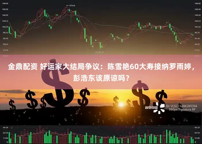 金鼎配资 好运家大结局争议：陈雪艳60大寿接纳罗雨婷，彭浩东该原谅吗？