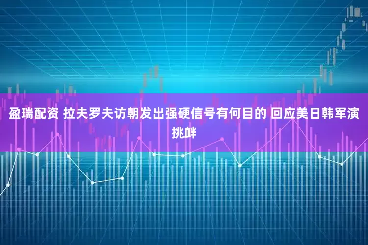 盈瑞配资 拉夫罗夫访朝发出强硬信号有何目的 回应美日韩军演挑衅