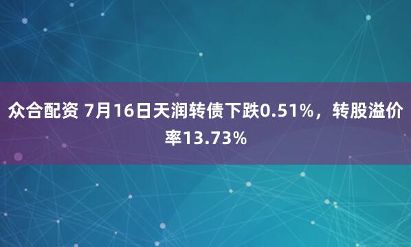 众合配资 7月16日天润转债下跌0.51%，转股溢价率13.73%