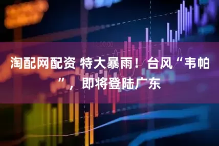 淘配网配资 特大暴雨！台风“韦帕”，即将登陆广东