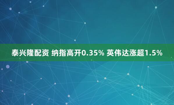 泰兴隆配资 纳指高开0.35% 英伟达涨超1.5%