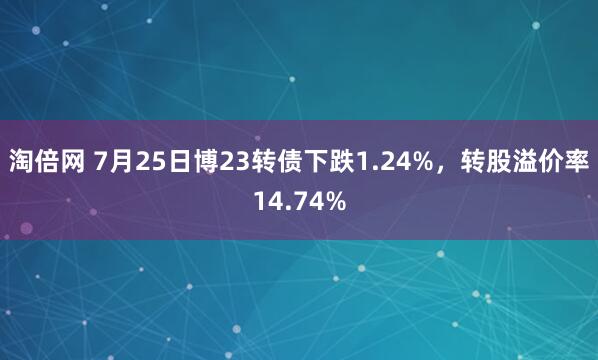 淘倍网 7月25日博23转债下跌1.24%，转股溢价率14.74%