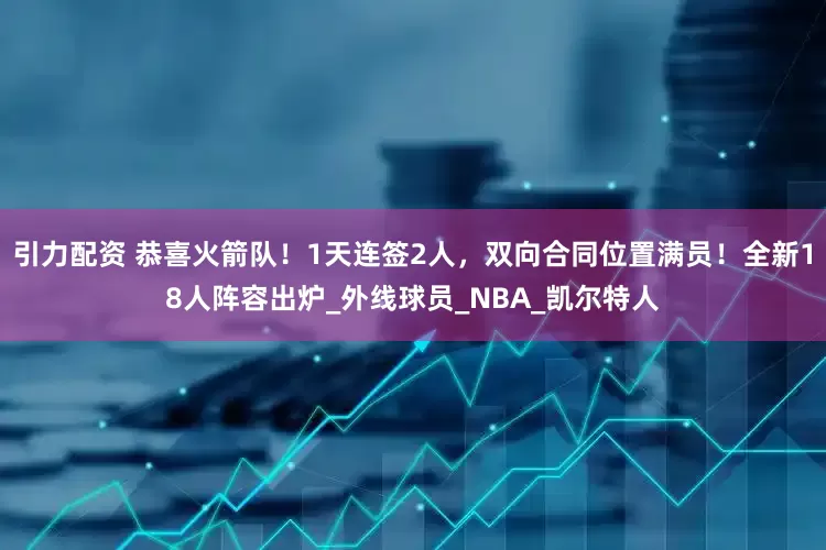 引力配资 恭喜火箭队！1天连签2人，双向合同位置满员！全新18人阵容出炉_外线球员_NBA_凯尔特人