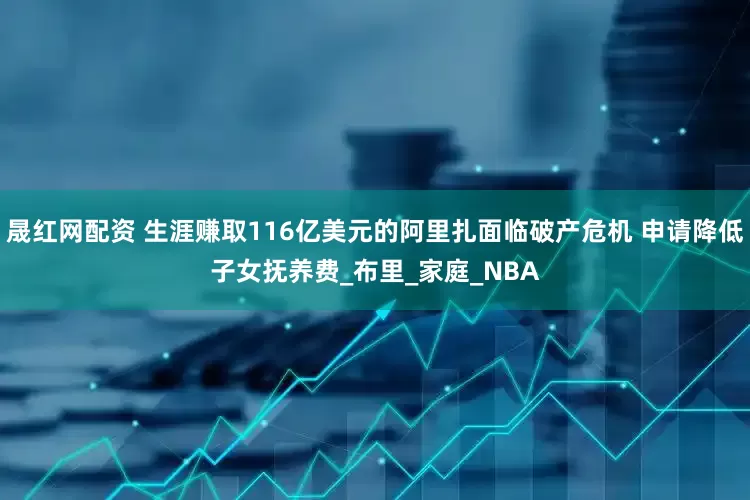 晟红网配资 生涯赚取116亿美元的阿里扎面临破产危机 申请降低子女抚养费_布里_家庭_NBA