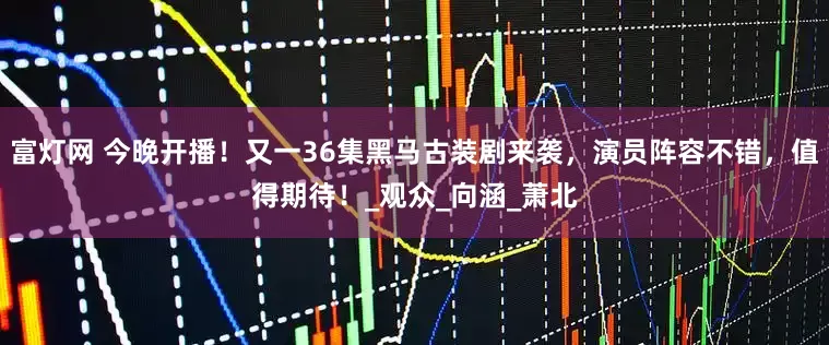 富灯网 今晚开播！又一36集黑马古装剧来袭，演员阵容不错，值得期待！_观众_向涵_萧北