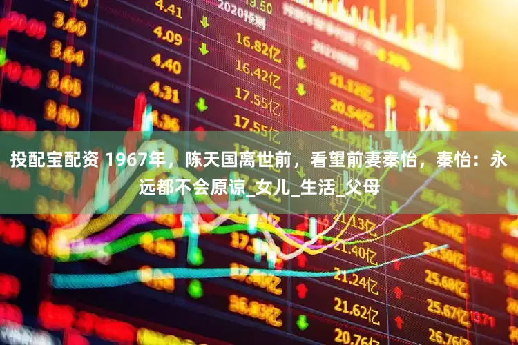 投配宝配资 1967年，陈天国离世前，看望前妻秦怡，秦怡：永远都不会原谅_女儿_生活_父母