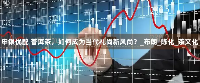 申银优配 普洱茶，如何成为当代礼尚新风尚？_布朗_陈化_茶文化
