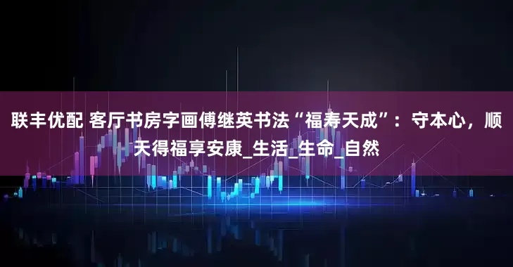 联丰优配 客厅书房字画傅继英书法“福寿天成”：守本心，顺天得福享安康_生活_生命_自然