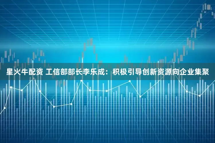 星火牛配资 工信部部长李乐成：积极引导创新资源向企业集聚