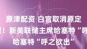 原津配资 白宫取消原定面试流程！新美联储主席哈塞特“呼之欲出”