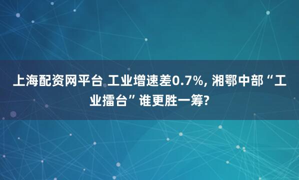 上海配资网平台 工业增速差0.7%, 湘鄂中部“工业擂台”谁更胜一筹?
