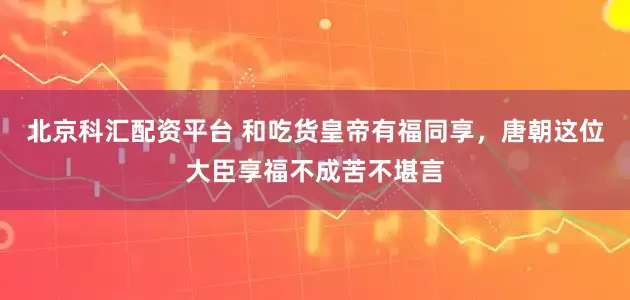 北京科汇配资平台 和吃货皇帝有福同享，唐朝这位大臣享福不成苦不堪言