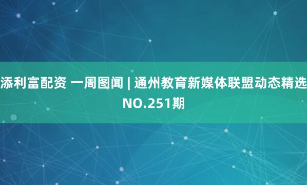 添利富配资 一周图闻 | 通州教育新媒体联盟动态精选NO.251期