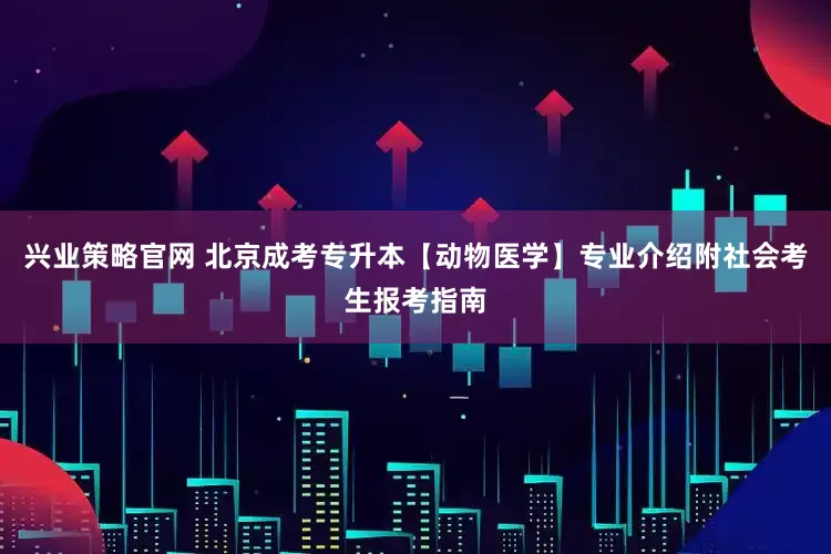 兴业策略官网 北京成考专升本【动物医学】专业介绍附社会考生报考指南