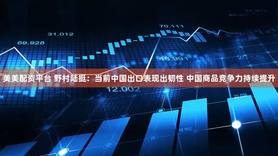 美美配资平台 野村陆挺：当前中国出口表现出韧性 中国商品竞争力持续提升