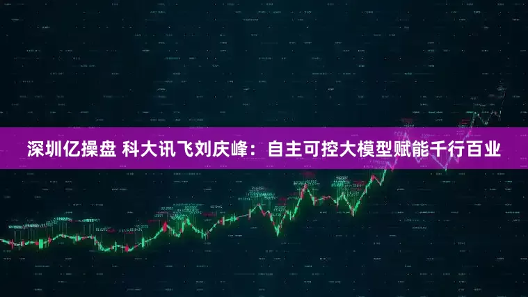 深圳亿操盘 科大讯飞刘庆峰：自主可控大模型赋能千行百业