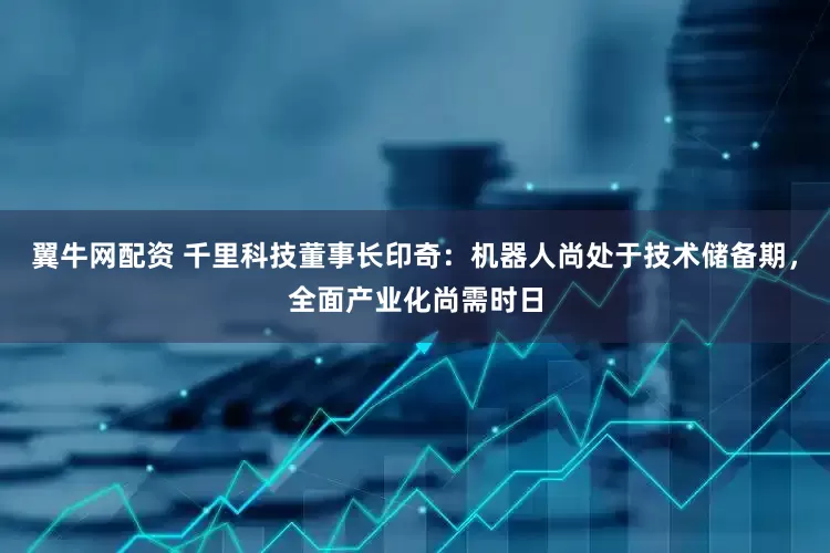 翼牛网配资 千里科技董事长印奇：机器人尚处于技术储备期，全面产业化尚需时日