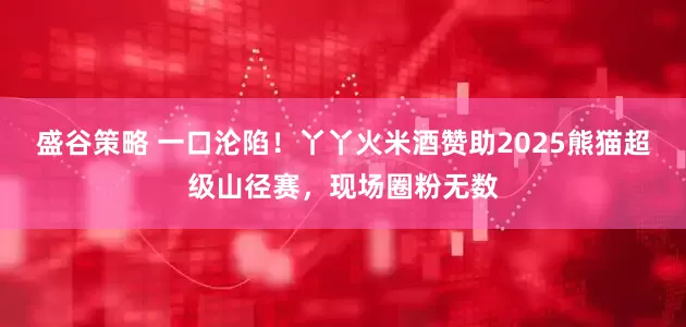盛谷策略 一口沦陷!丫丫火米酒赞助2025熊猫超级山径赛,现场圈粉无数