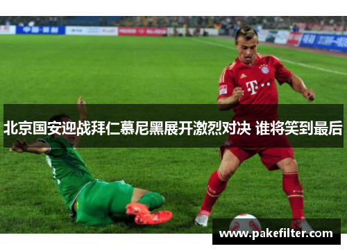 北京国安迎战拜仁慕尼黑展开激烈对决 谁将笑到最后